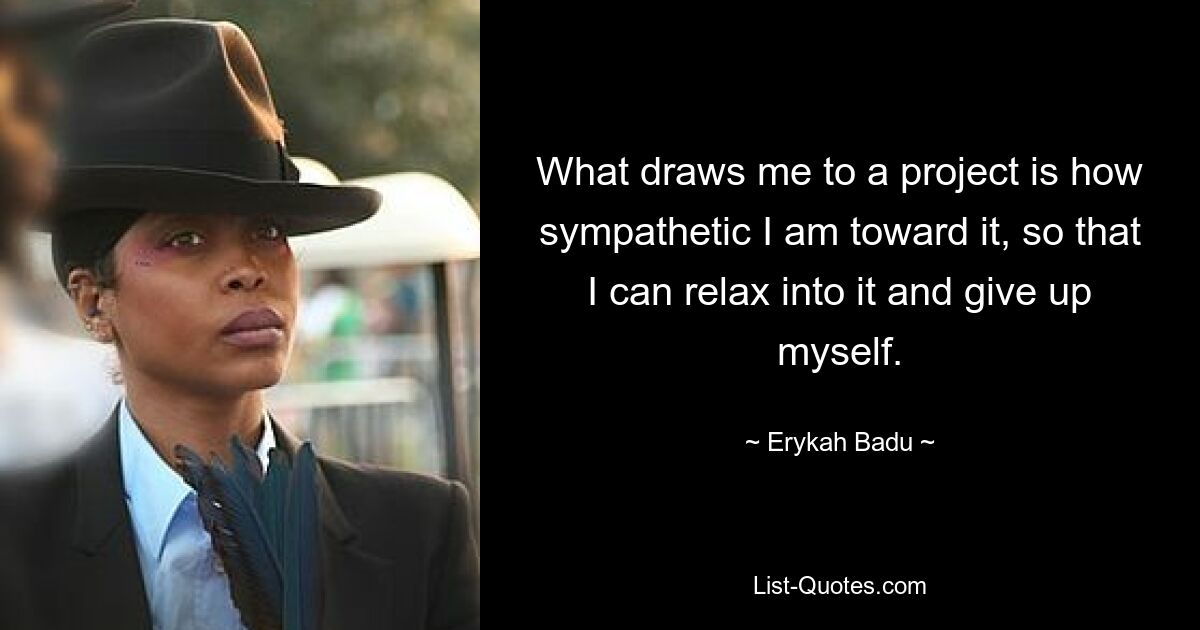 What draws me to a project is how sympathetic I am toward it, so that I can relax into it and give up myself. — © Erykah Badu