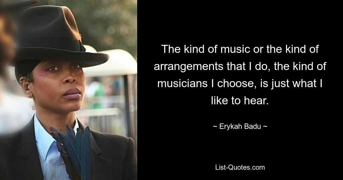 The kind of music or the kind of arrangements that I do, the kind of musicians I choose, is just what I like to hear. — © Erykah Badu