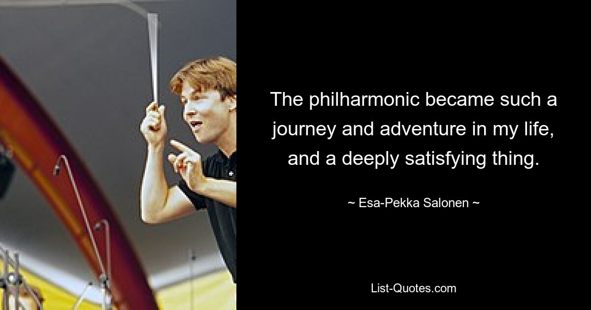 The philharmonic became such a journey and adventure in my life, and a deeply satisfying thing. — © Esa-Pekka Salonen