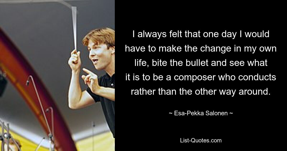 I always felt that one day I would have to make the change in my own life, bite the bullet and see what it is to be a composer who conducts rather than the other way around. — © Esa-Pekka Salonen