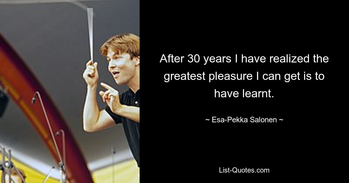 After 30 years I have realized the greatest pleasure I can get is to have learnt. — © Esa-Pekka Salonen