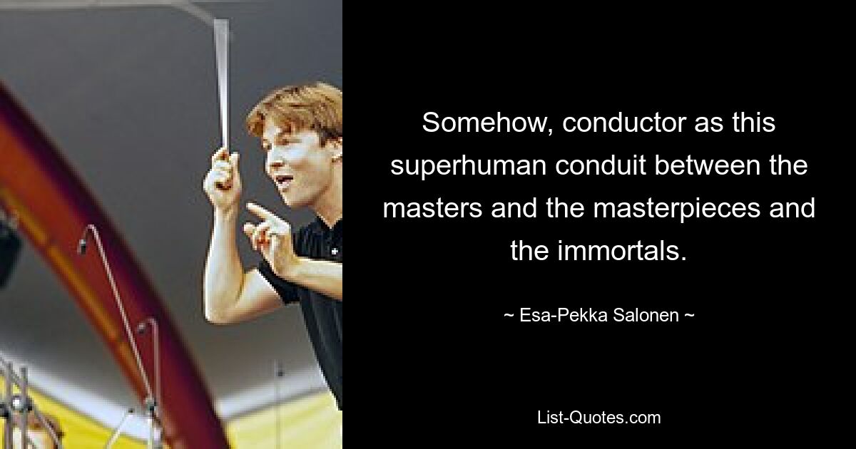 Somehow, conductor as this superhuman conduit between the masters and the masterpieces and the immortals. — © Esa-Pekka Salonen