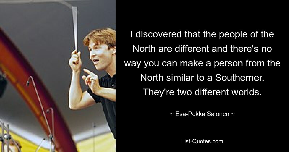 I discovered that the people of the North are different and there's no way you can make a person from the North similar to a Southerner. They're two different worlds. — © Esa-Pekka Salonen