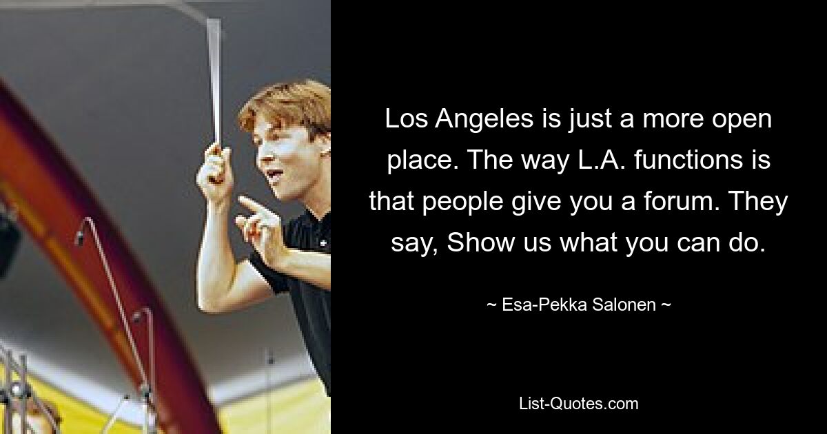 Los Angeles is just a more open place. The way L.A. functions is that people give you a forum. They say, Show us what you can do. — © Esa-Pekka Salonen