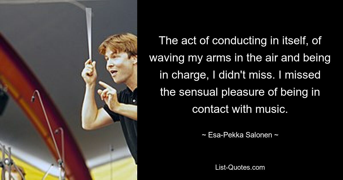 The act of conducting in itself, of waving my arms in the air and being in charge, I didn't miss. I missed the sensual pleasure of being in contact with music. — © Esa-Pekka Salonen