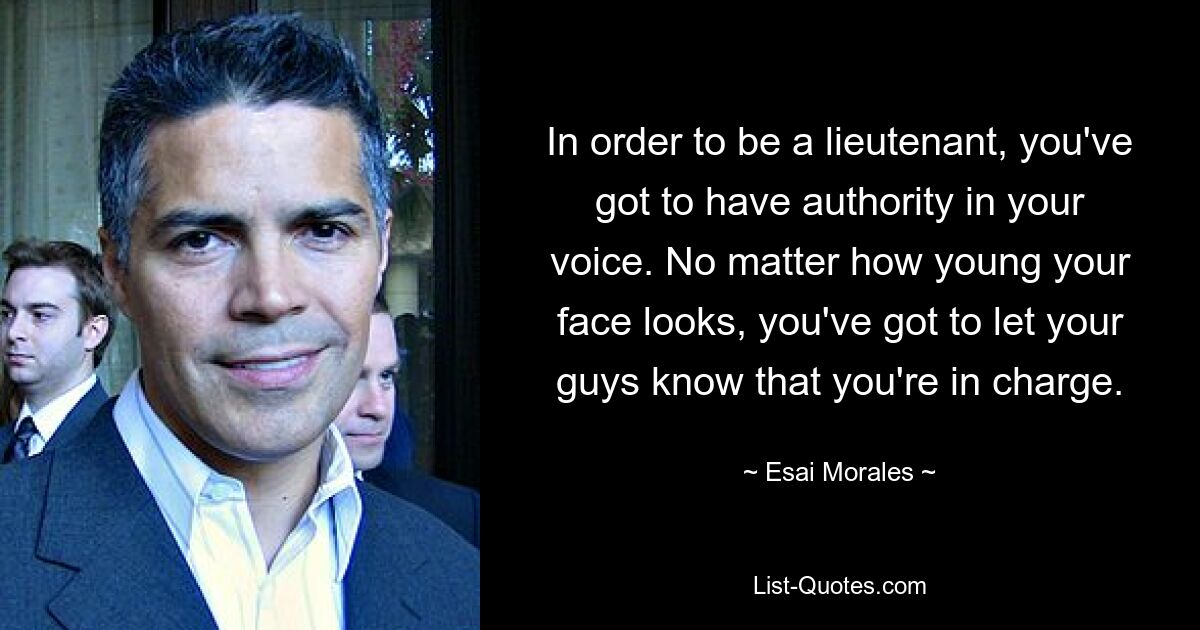 In order to be a lieutenant, you've got to have authority in your voice. No matter how young your face looks, you've got to let your guys know that you're in charge. — © Esai Morales