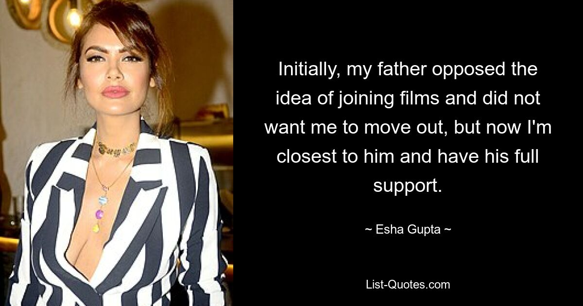 Initially, my father opposed the idea of joining films and did not want me to move out, but now I'm closest to him and have his full support. — © Esha Gupta