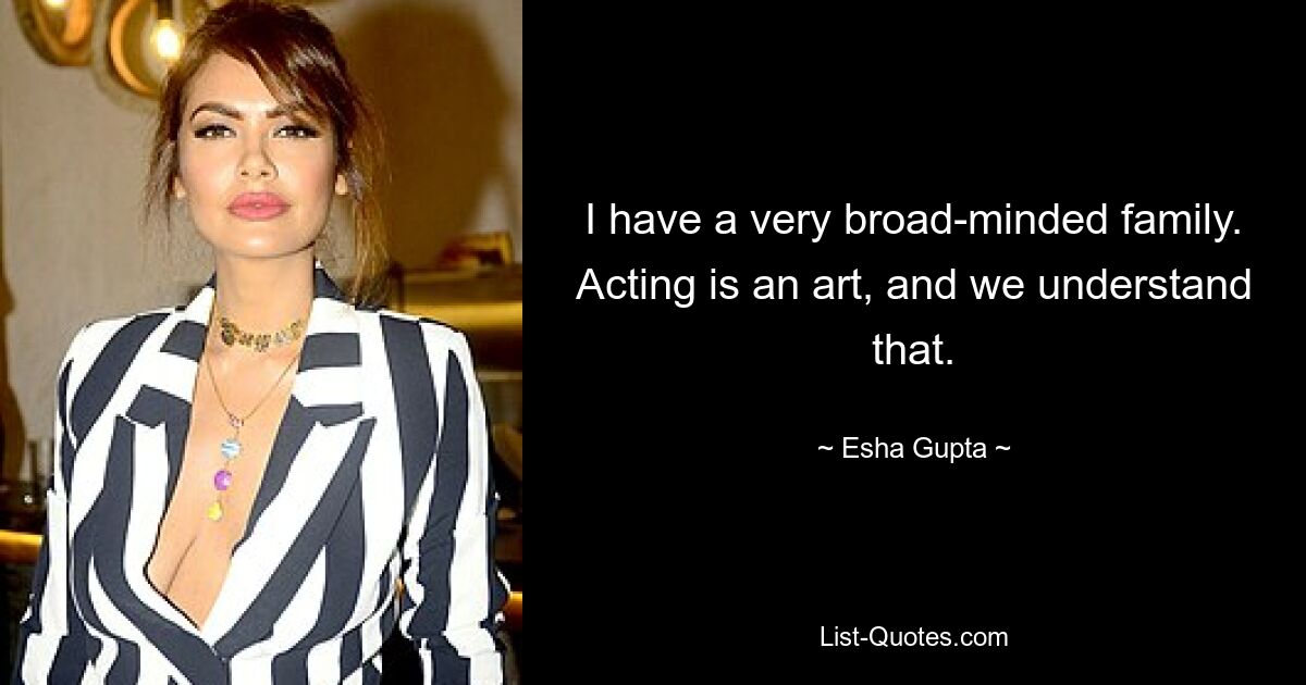 I have a very broad-minded family. Acting is an art, and we understand that. — © Esha Gupta