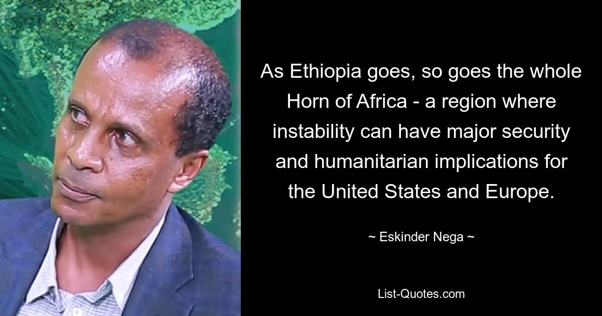 As Ethiopia goes, so goes the whole Horn of Africa - a region where instability can have major security and humanitarian implications for the United States and Europe. — © Eskinder Nega