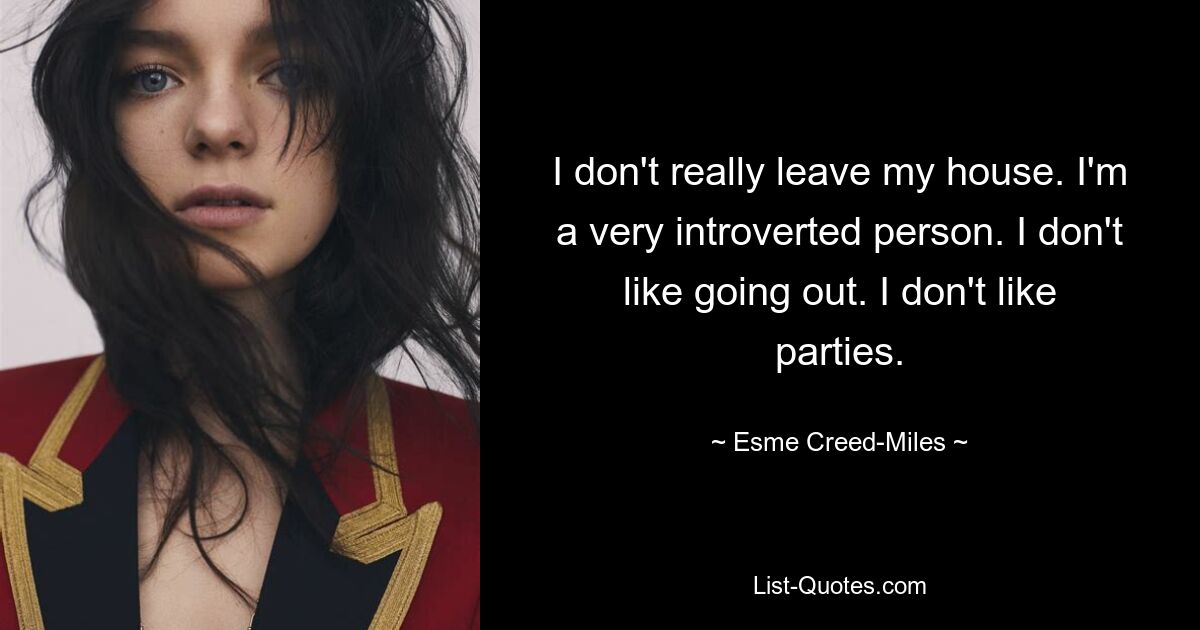 I don't really leave my house. I'm a very introverted person. I don't like going out. I don't like parties. — © Esme Creed-Miles