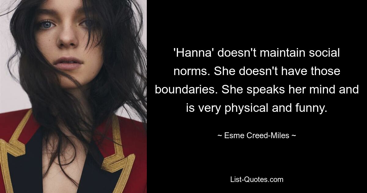 'Hanna' doesn't maintain social norms. She doesn't have those boundaries. She speaks her mind and is very physical and funny. — © Esme Creed-Miles