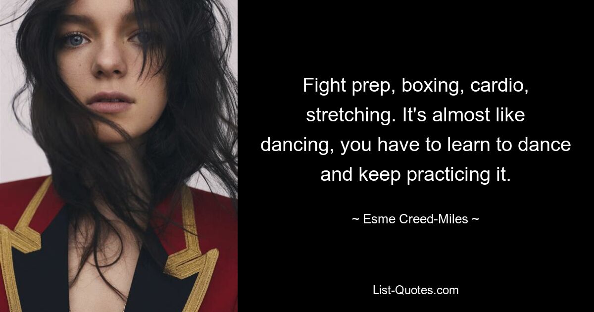 Fight prep, boxing, cardio, stretching. It's almost like dancing, you have to learn to dance and keep practicing it. — © Esme Creed-Miles