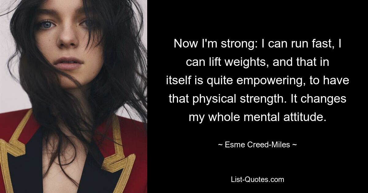 Now I'm strong: I can run fast, I can lift weights, and that in itself is quite empowering, to have that physical strength. It changes my whole mental attitude. — © Esme Creed-Miles