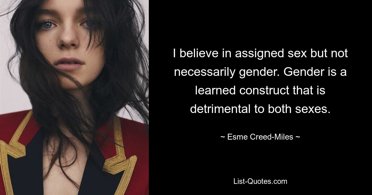 I believe in assigned sex but not necessarily gender. Gender is a learned construct that is detrimental to both sexes. — © Esme Creed-Miles