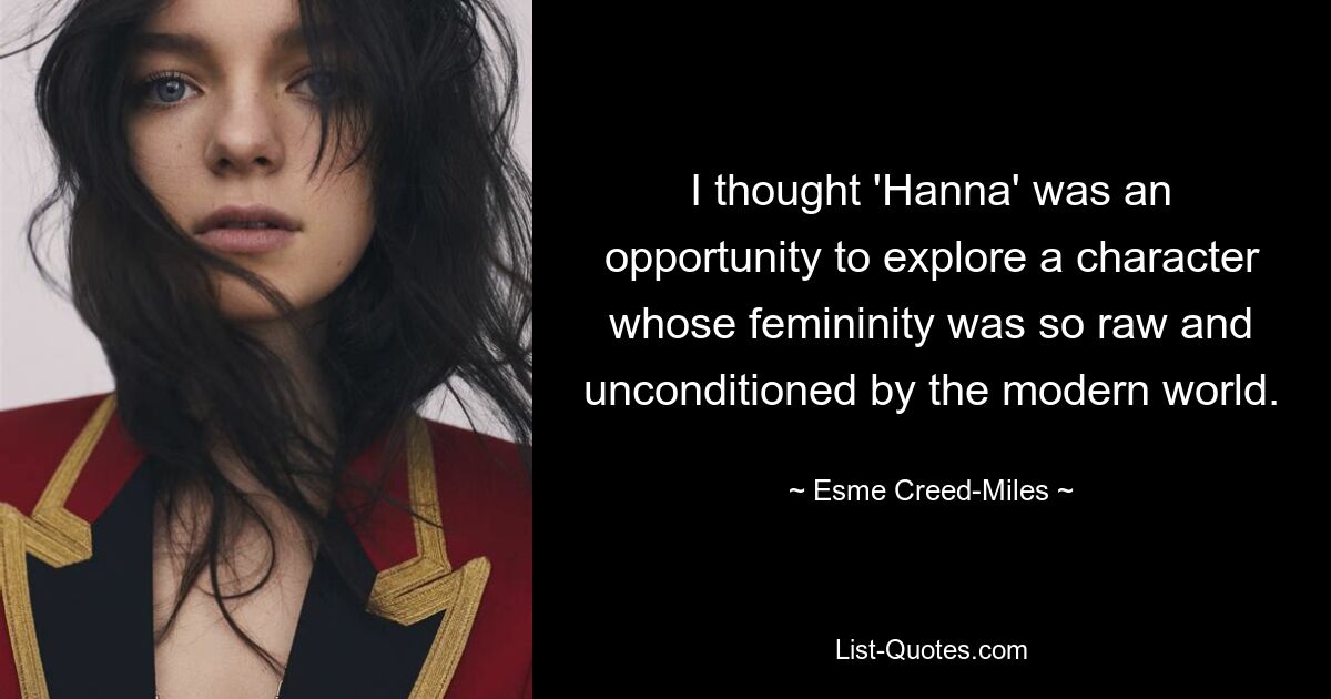 I thought 'Hanna' was an opportunity to explore a character whose femininity was so raw and unconditioned by the modern world. — © Esme Creed-Miles