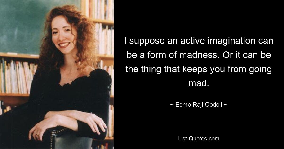 I suppose an active imagination can be a form of madness. Or it can be the thing that keeps you from going mad. — © Esme Raji Codell