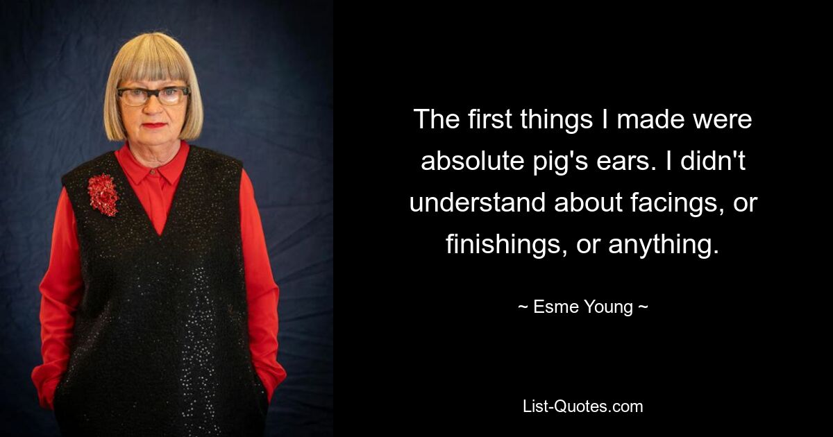 The first things I made were absolute pig's ears. I didn't understand about facings, or finishings, or anything. — © Esme Young