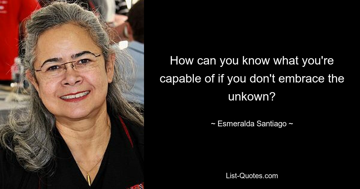 How can you know what you're capable of if you don't embrace the unkown? — © Esmeralda Santiago