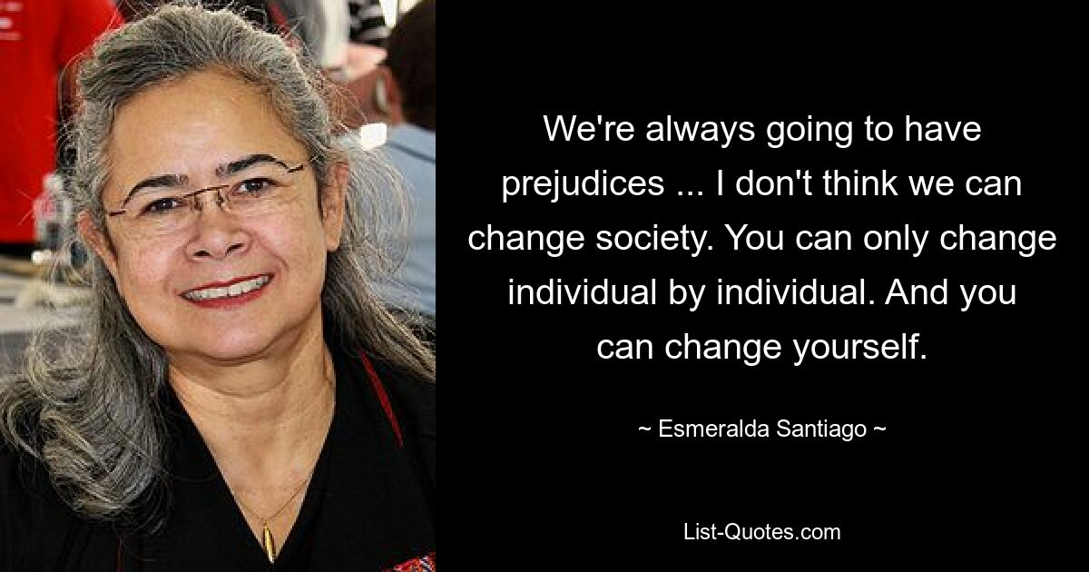 We're always going to have prejudices ... I don't think we can change society. You can only change individual by individual. And you can change yourself. — © Esmeralda Santiago