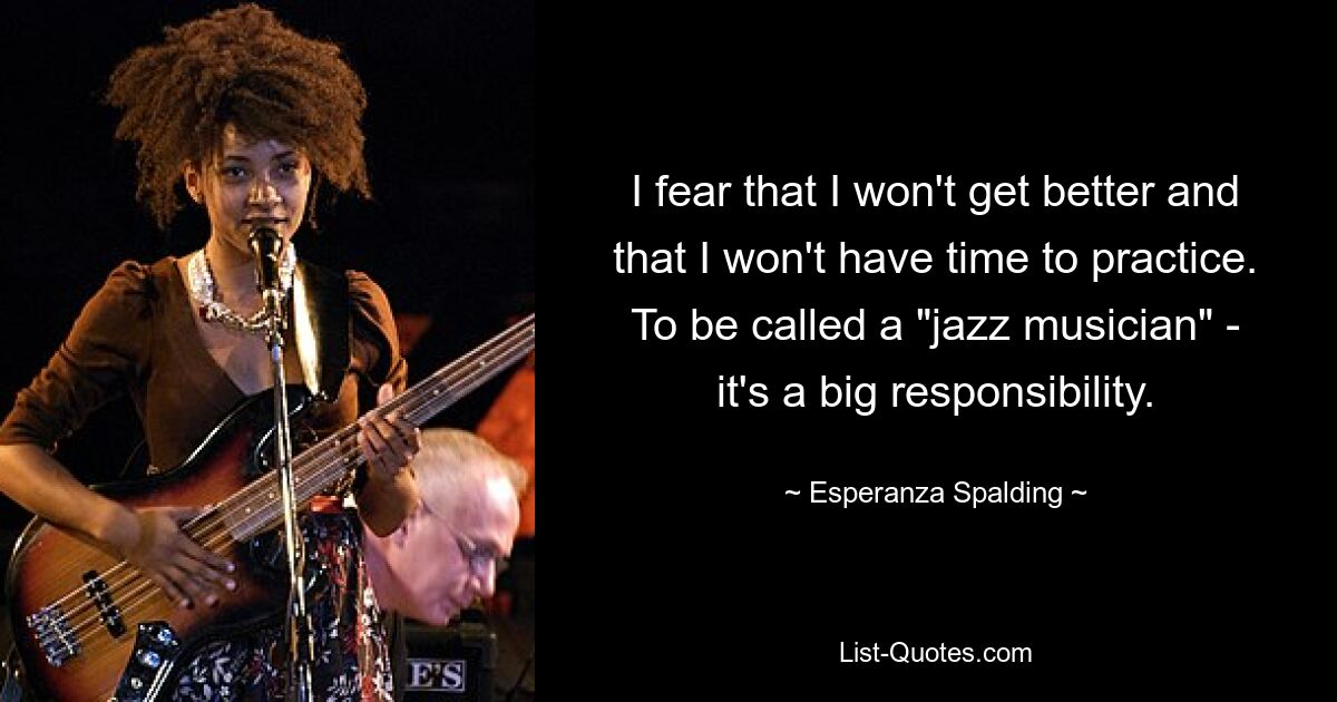 I fear that I won't get better and that I won't have time to practice. To be called a "jazz musician" - it's a big responsibility. — © Esperanza Spalding