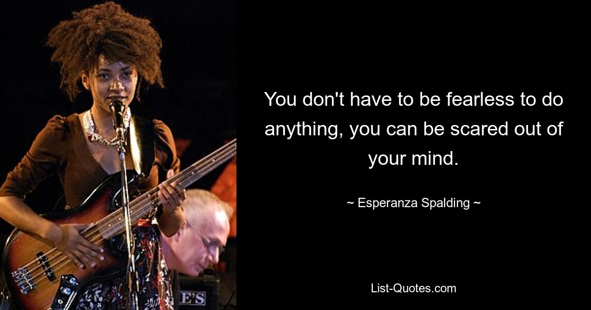 You don't have to be fearless to do anything, you can be scared out of your mind. — © Esperanza Spalding