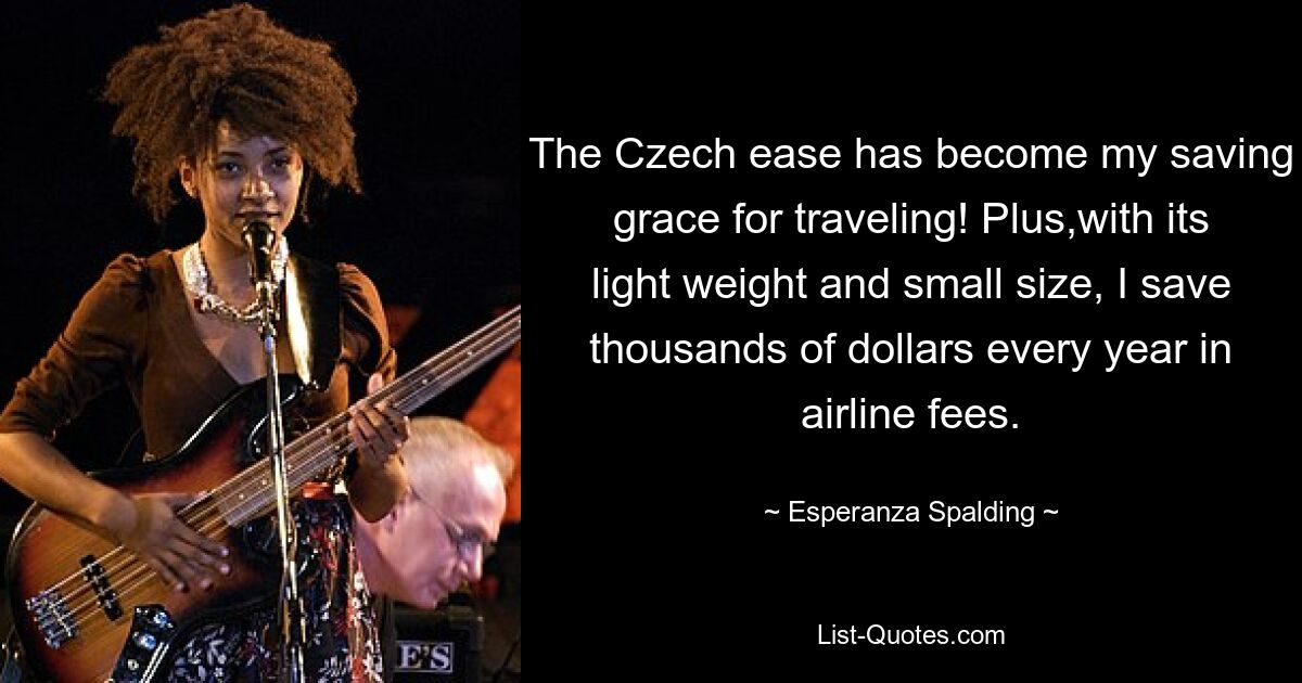 The Czech ease has become my saving grace for traveling! Plus,with its light weight and small size, I save thousands of dollars every year in airline fees. — © Esperanza Spalding