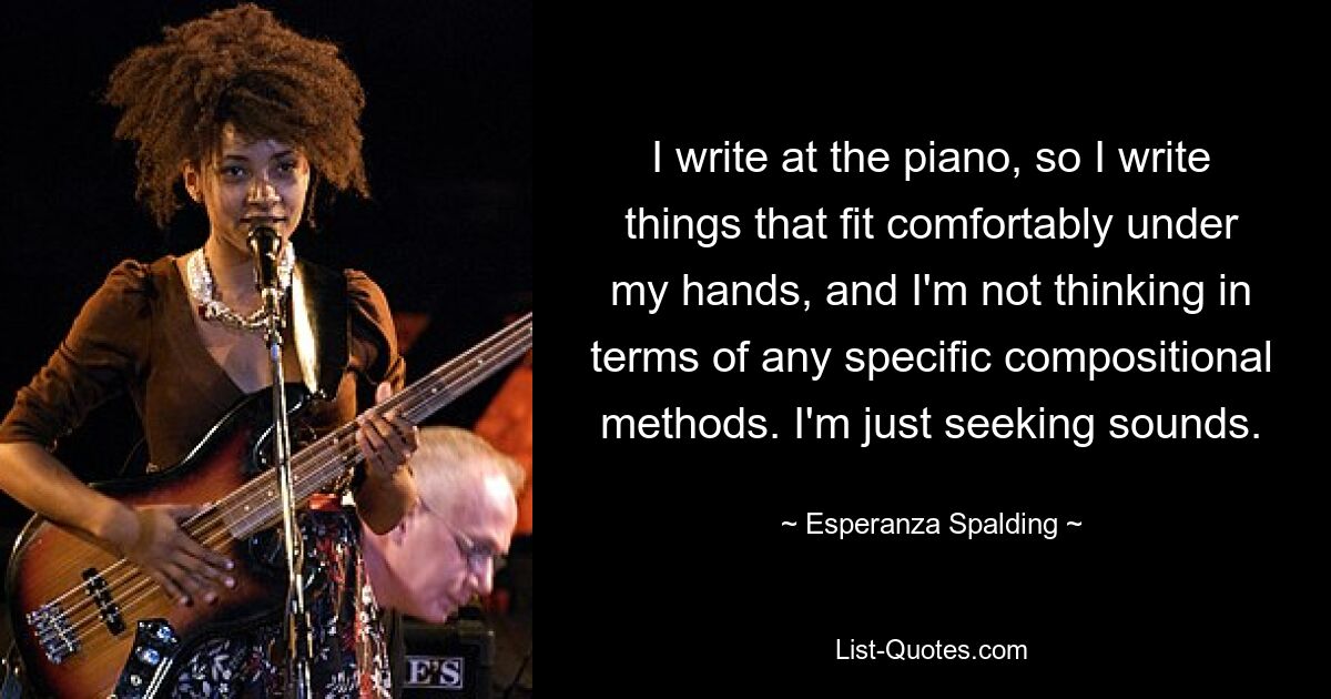 I write at the piano, so I write things that fit comfortably under my hands, and I'm not thinking in terms of any specific compositional methods. I'm just seeking sounds. — © Esperanza Spalding