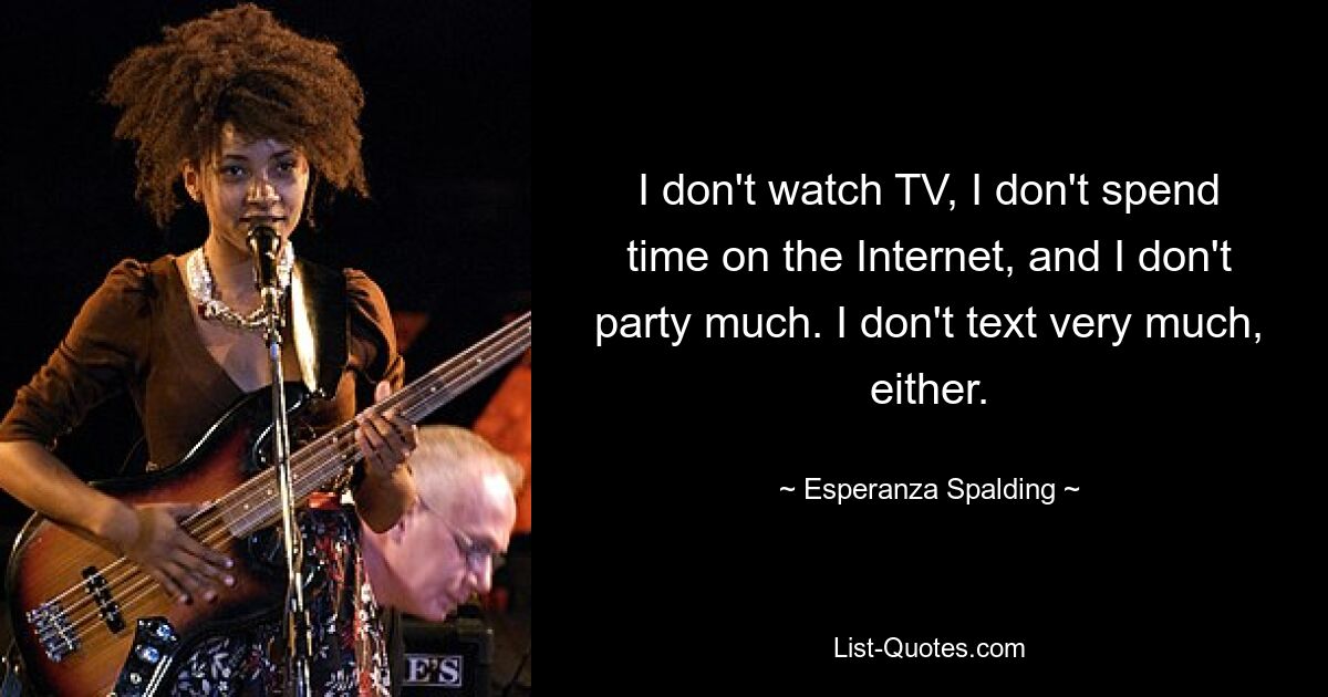 I don't watch TV, I don't spend time on the Internet, and I don't party much. I don't text very much, either. — © Esperanza Spalding