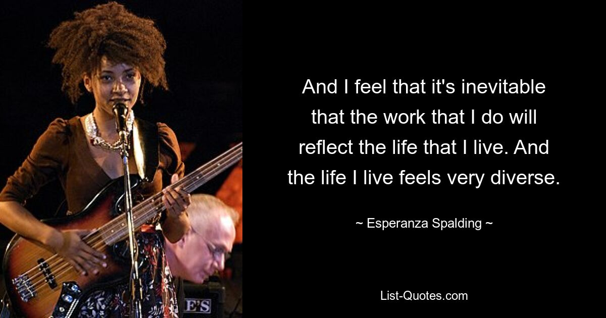 And I feel that it's inevitable that the work that I do will reflect the life that I live. And the life I live feels very diverse. — © Esperanza Spalding