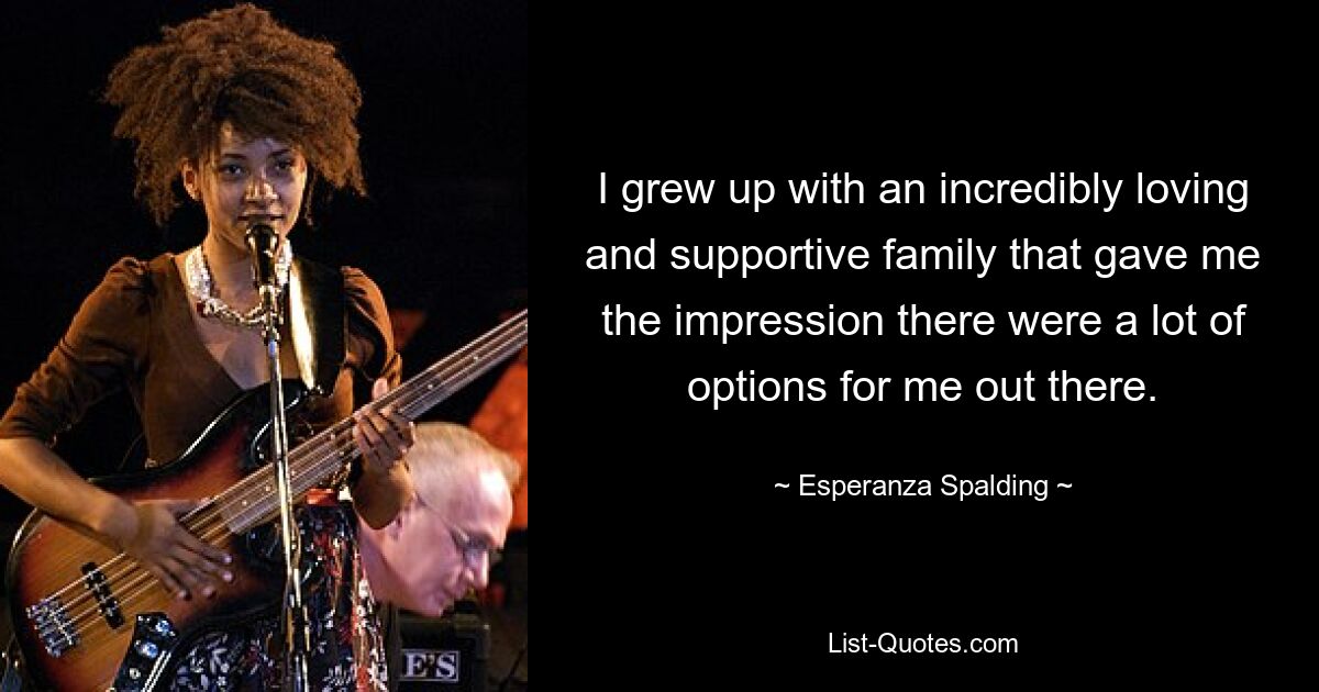 I grew up with an incredibly loving and supportive family that gave me the impression there were a lot of options for me out there. — © Esperanza Spalding