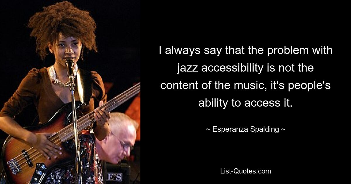 I always say that the problem with jazz accessibility is not the content of the music, it's people's ability to access it. — © Esperanza Spalding