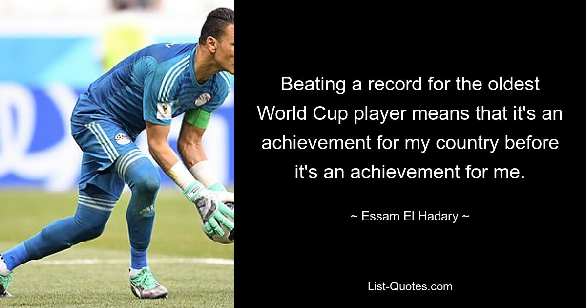 Beating a record for the oldest World Cup player means that it's an achievement for my country before it's an achievement for me. — © Essam El Hadary