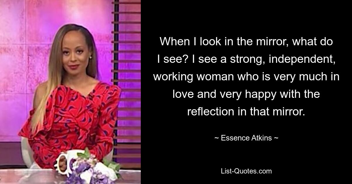 When I look in the mirror, what do I see? I see a strong, independent, working woman who is very much in love and very happy with the reflection in that mirror. — © Essence Atkins