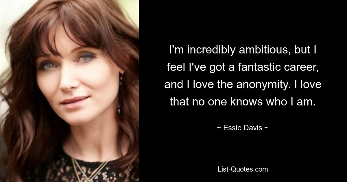 I'm incredibly ambitious, but I feel I've got a fantastic career, and I love the anonymity. I love that no one knows who I am. — © Essie Davis