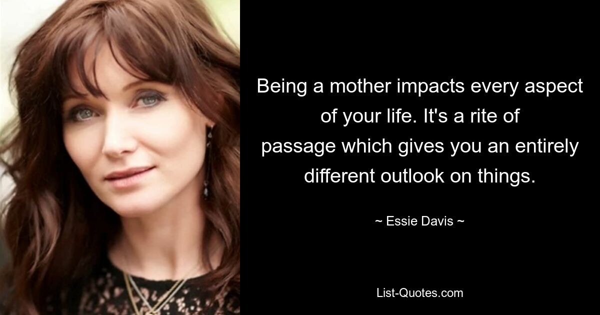 Being a mother impacts every aspect of your life. It's a rite of passage which gives you an entirely different outlook on things. — © Essie Davis