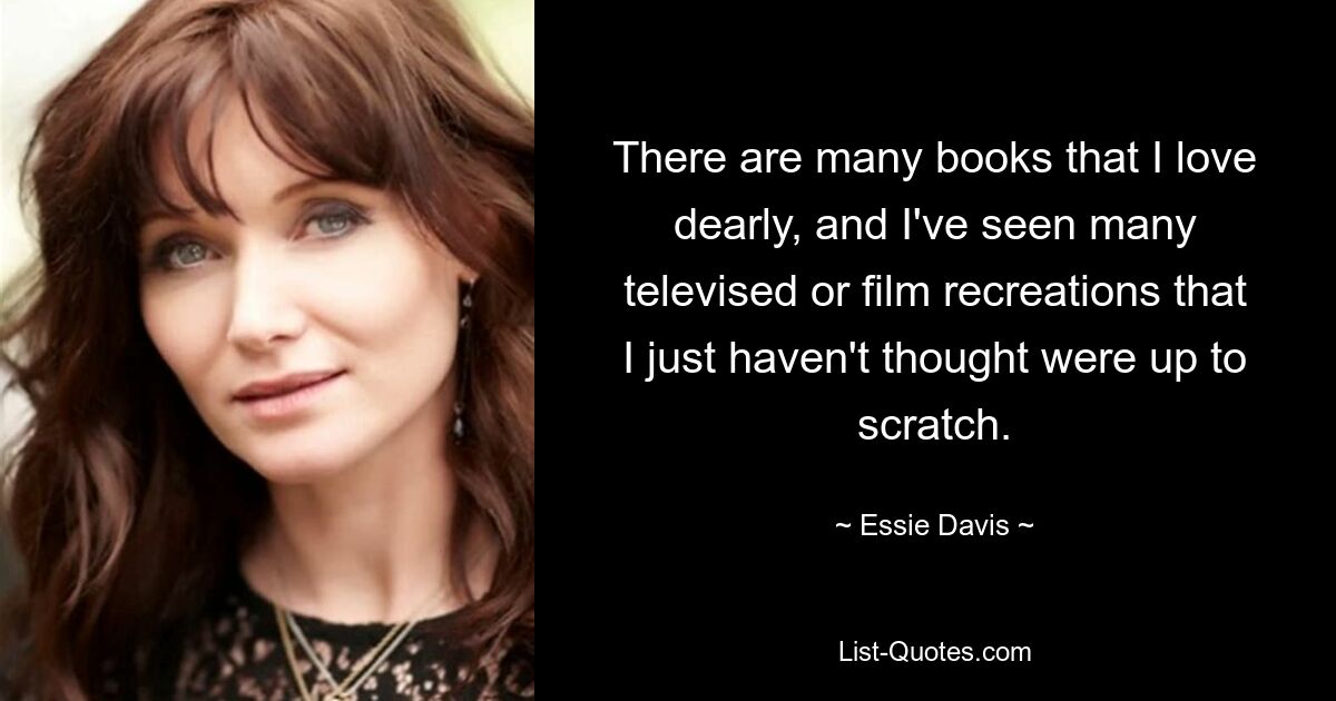 There are many books that I love dearly, and I've seen many televised or film recreations that I just haven't thought were up to scratch. — © Essie Davis