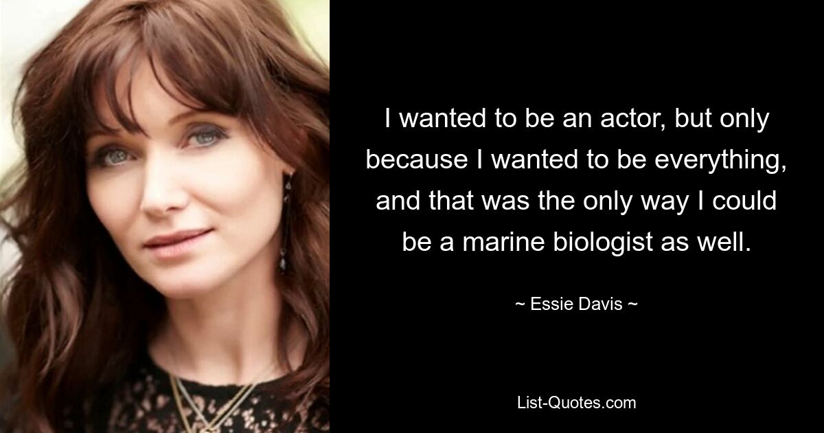 I wanted to be an actor, but only because I wanted to be everything, and that was the only way I could be a marine biologist as well. — © Essie Davis