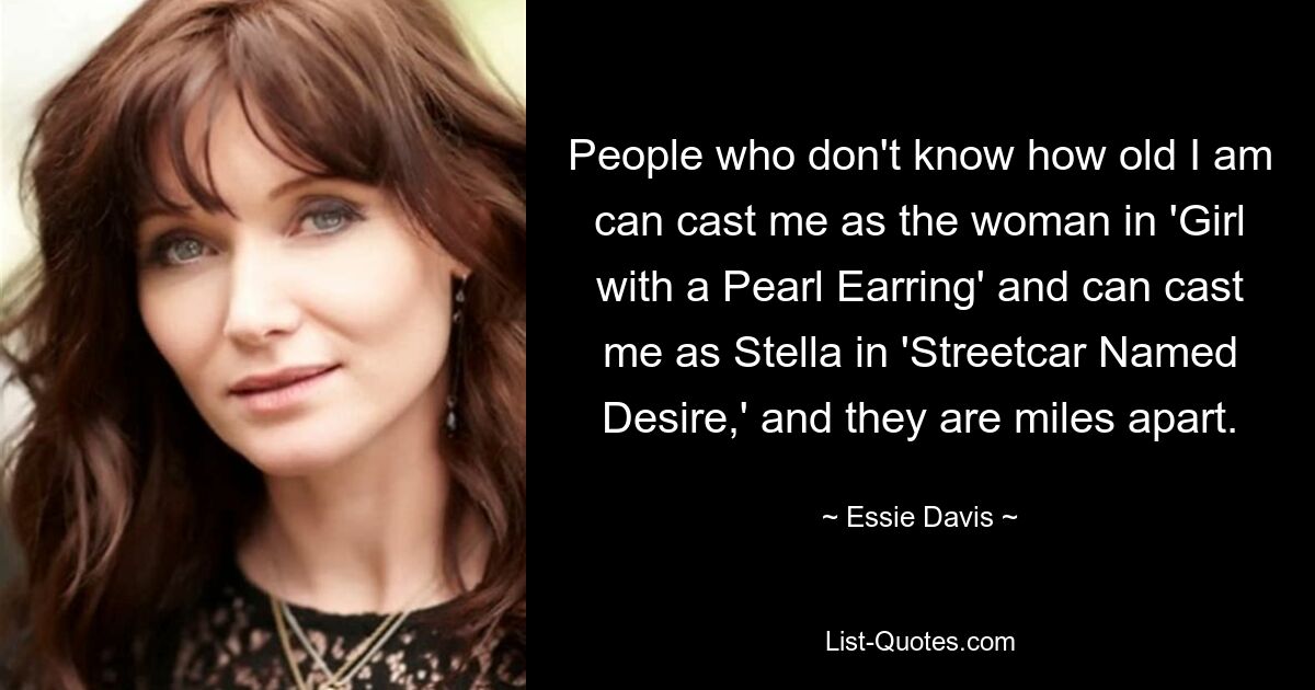 People who don't know how old I am can cast me as the woman in 'Girl with a Pearl Earring' and can cast me as Stella in 'Streetcar Named Desire,' and they are miles apart. — © Essie Davis