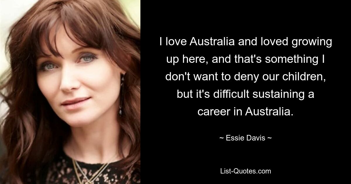 I love Australia and loved growing up here, and that's something I don't want to deny our children, but it's difficult sustaining a career in Australia. — © Essie Davis