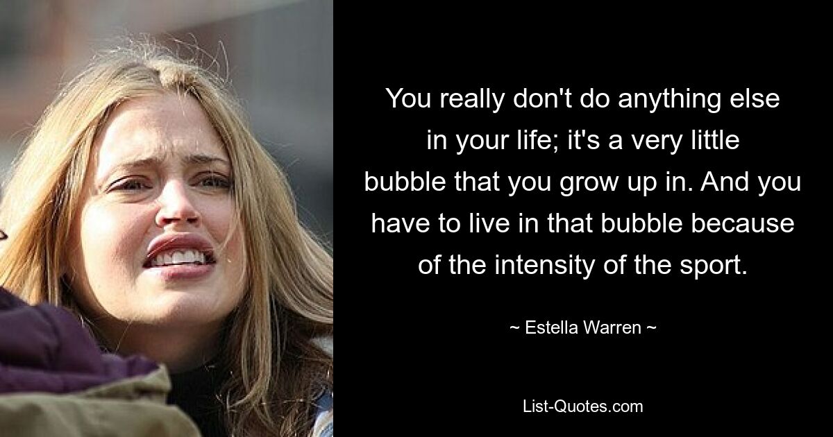 You really don't do anything else in your life; it's a very little bubble that you grow up in. And you have to live in that bubble because of the intensity of the sport. — © Estella Warren