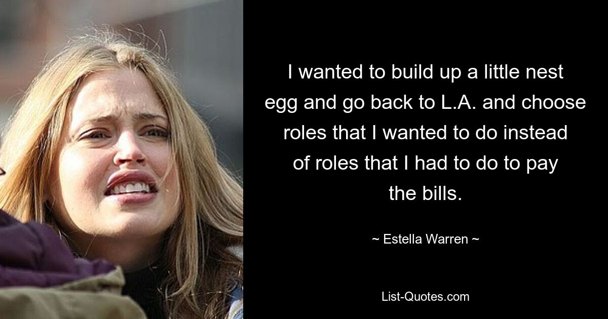 I wanted to build up a little nest egg and go back to L.A. and choose roles that I wanted to do instead of roles that I had to do to pay the bills. — © Estella Warren