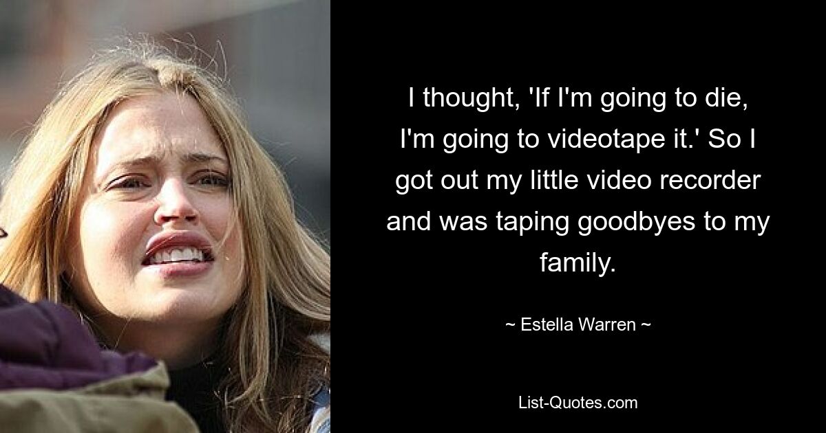 I thought, 'If I'm going to die, I'm going to videotape it.' So I got out my little video recorder and was taping goodbyes to my family. — © Estella Warren