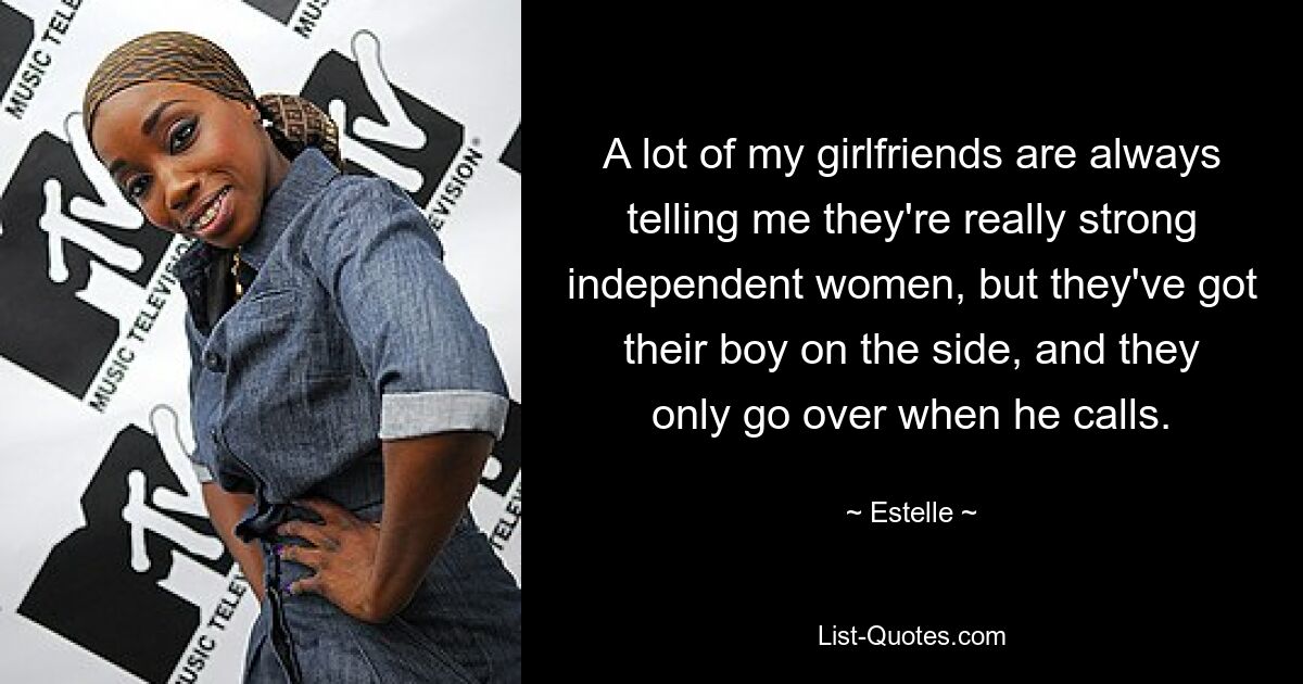 A lot of my girlfriends are always telling me they're really strong independent women, but they've got their boy on the side, and they only go over when he calls. — © Estelle