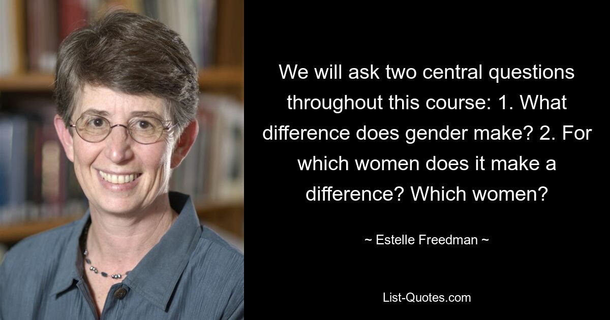 We will ask two central questions throughout this course: 1. What difference does gender make? 2. For which women does it make a difference? Which women? — © Estelle Freedman