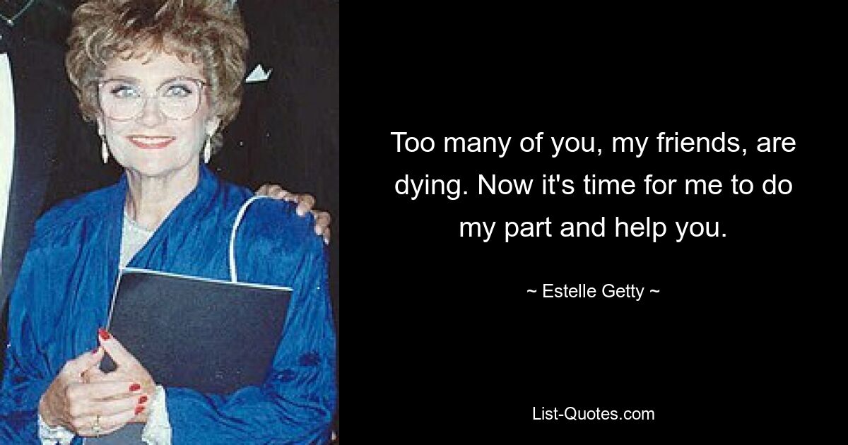 Too many of you, my friends, are dying. Now it's time for me to do my part and help you. — © Estelle Getty