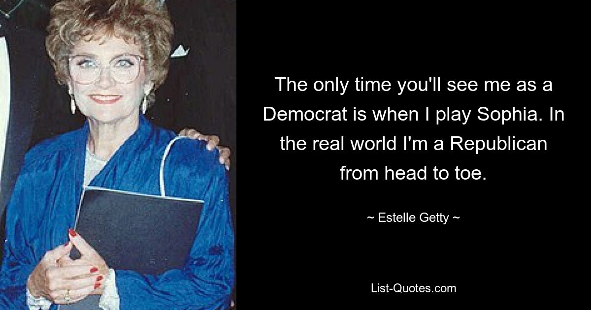 The only time you'll see me as a Democrat is when I play Sophia. In the real world I'm a Republican from head to toe. — © Estelle Getty