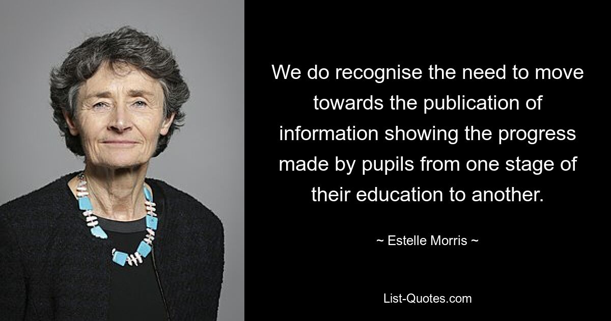 We do recognise the need to move towards the publication of information showing the progress made by pupils from one stage of their education to another. — © Estelle Morris