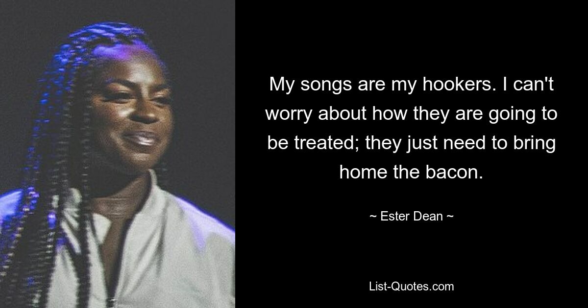 My songs are my hookers. I can't worry about how they are going to be treated; they just need to bring home the bacon. — © Ester Dean