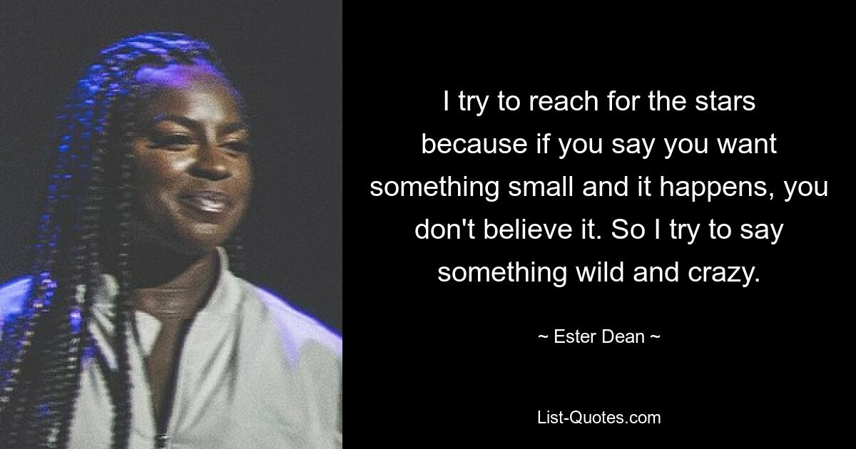 I try to reach for the stars because if you say you want something small and it happens, you don't believe it. So I try to say something wild and crazy. — © Ester Dean