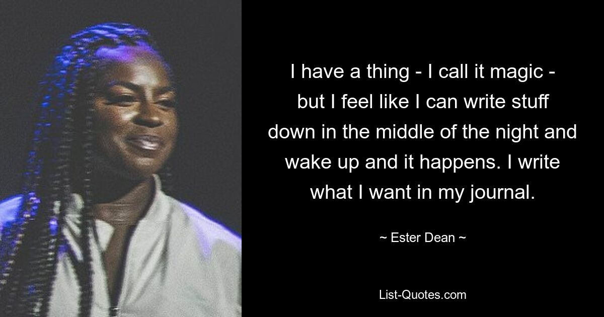 I have a thing - I call it magic - but I feel like I can write stuff down in the middle of the night and wake up and it happens. I write what I want in my journal. — © Ester Dean